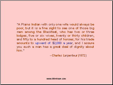 "A Plains Indian with only one wife would always be poor, but it is a fine sight to see one of those big men among the Blackfeet, who has two or three lodges, five or six wives, twenty or thirty children, and fifty to a hundred head of horses; for his trade amounts to upward of $2,000 a year, and I assure you such a man has a great deal of dignity about him."