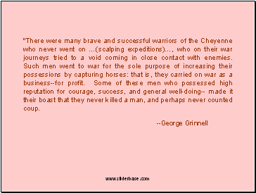 "There were many brave and successful warriors of the Cheyenne who never went on (scalping expeditions), who on their war journeys tried to a void coming in close contact with enemies. Such men went to war for the sole purpose of increasing their possessions by capturing horses: that is, they carried on war as a business--for profit. Some of these men who possessed high reputation for courage, success, and general well-doing-- made it their boast that they never killed a man, and perhaps never counted coup.