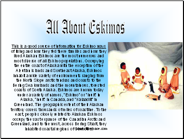 This is a good source of information for Eskimo ways of living and how they fed there families and how they lived Alaskan Eskimos are the most numerous and most diverse of all Eskimo populations. Occupying the entire coast of Alaska with the exception of the Aleutian Islands and Southeast Alaska, Eskimos inhabit a wide variety of environments ranging from the North Slope arctic tundras and coasts to the Bering Sea lowlands and the mountainous, forested coasts of South Alaska. Eskimos are known today under a variety of names, "Eskimo" or "Inuit" in Alaska, "Inuit" in Canada, and "Kalaadlit" in Greenland. The geographic extent of their Alaskan territory covers thousands of miles of coastline. To the east, peoples closely related to Alaskan Eskimos occupy the vast expanse of the Canadian Arctic and Greenland, and to the west, across Bering Strait, they inhabited coastal regions of Chukotka.