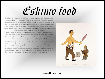 FOOD: The cold waters of the Arctic provided the Eskimos with a great deal of their food. They lived on seals (the single most important part of their diet), salmon, cod, whales, and other sea life. On land were caribou and geese in the summer. (You had to go inland to find caribou.) During the winter they hunted polar bears, foxes, and hares. Their favorite foods were seal and caribou meat, walrus liver, and the skin of whales.