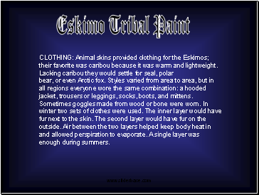 CLOTHING: Animal skins provided clothing for the Eskimos; their favorite was caribou because it was warm and lightweight. Lacking caribou they would settle for seal, polar bear, or even Arctic fox. Styles varied from area to area, but in all regions everyone wore the same combination: a hooded jacket, trousers or leggings, socks, boots, and mittens. Sometimes goggles made from wood or bone were worn. In winter two sets of clothes were used. The inner layer would have fur next to the skin. The second layer would have fur on the outside. Air between the two layers helped keep body heat in and allowed perspiration to evaporate. A single layer was enough during summers.