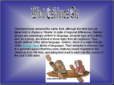 Greenland have adopted the name Inuit, although the term has not taken hold in Alaska or Siberia. In spite of regional differences, Eskimo groups are surprisingly uniform in language, physical type, and culture, and, as a group, are distinct in these traits from all neighbors. They speak dialects of the same language, Eskimo, which is a major branch of the Eskimo-Aleut family of languages. Their antiquity is unknown, but it is generally agreed that they were relatively recent migrants to the Americas from NE Asia, spreading from west to east over the course of the past 5,000 years