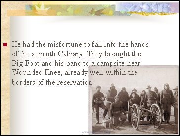 He had the misfortune to fall into the hands of the seventh Calvary. They brought the Big Foot and his band to a campsite near Wounded Knee, already well within the borders of the reservation.