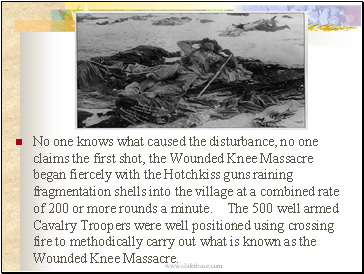 No one knows what caused the disturbance, no one claims the first shot, the Wounded Knee Massacre began fiercely with the Hotchkiss guns raining fragmentation shells into the village at a combined rate of 200 or more rounds a minute. The 500 well armed Cavalry Troopers were well positioned using crossing fire to methodically carry out what is known as the Wounded Knee Massacre.