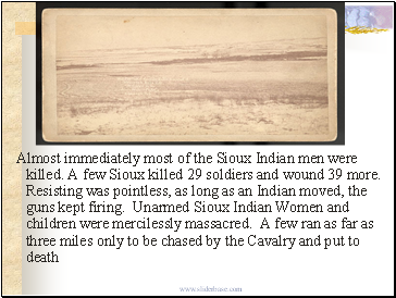 Almost immediately most of the Sioux Indian men were killed. A few Sioux killed 29 soldiers and wound 39 more. Resisting was pointless, as long as an Indian moved, the guns kept firing. Unarmed Sioux Indian Women and children were mercilessly massacred. A few ran as far as three miles only to be chased by the Cavalry and put to death