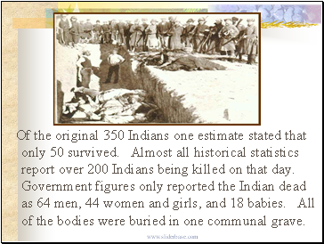 Of the original 350 Indians one estimate stated that only 50 survived. Almost all historical statistics report over 200 Indians being killed on that day. Government figures only reported the Indian dead as 64 men, 44 women and girls, and 18 babies. All of the bodies were buried in one communal grave.
