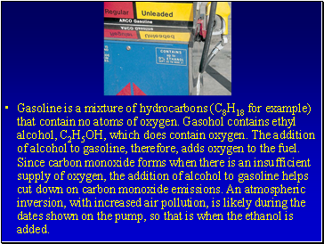 Gasoline is a mixture of hydrocarbons (C8H18 for example) that contain no atoms of oxygen. Gasohol contains ethyl alcohol, C2H5OH, which does contain oxygen. The addition of alcohol to gasoline, therefore, adds oxygen to the fuel. Since carbon monoxide forms when there is an insufficient supply of oxygen, the addition of alcohol to gasoline helps cut down on carbon monoxide emissions. An atmospheric inversion, with increased air pollution, is likely during the dates shown on the pump, so that is when the ethanol is added.