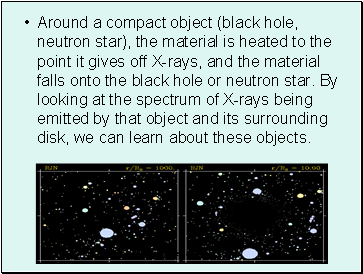 Around a compact object (black hole, neutron star), the material is heated to the point it gives off X-rays, and the material falls onto the black hole or neutron star. By looking at the spectrum of X-rays being emitted by that object and its surrounding disk, we can learn about these objects.