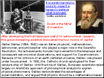 Galilei Galileo (1564- 1642) was an Italian physicist, mathematician, astronomer, and philosopher who played a major role in the Scientific Revolution. His achievements include improvements to the telescope and consequent astronomical observations, and support for Copernicanism. Because of his criticism of an earth centered universe, Galileo was placed under house arrest. In 1992, the Catholic church apologized for their censure-ship of Galileo. Until the time of Galileo, European scientists relied largely on Aristotle's approach of philosophical analysis to explain physical phenomena. Galileo demonstrated the advantages of experimentation, and argued that physics should be a mathematics-based.