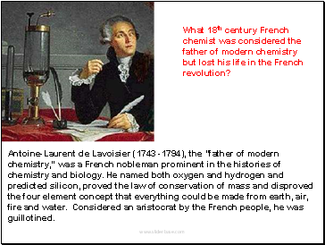 Antoine-Laurent de Lavoisier (1743 -1794), the "father of modern chemistry," was a French nobleman prominent in the histories of chemistry and biology. He named both oxygen and hydrogen and predicted silicon, proved the law of conservation of mass and disproved the four element concept that everything could be made from earth, air, fire and water. Considered an aristocrat by the French people, he was guillotined.