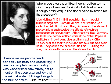 Lise Meitner (1878 - 1968) Austrian-born Swedish nuclear physicist. Born in Vienna, she worked with radiochemist, Otto Hahn. They discovered the element protactinium and studied the effects of neutron bombardment on uranium. After leaving Nazi Germany in 1938, she continued her work at the Nobel Physical Institute in Stockholm. Lise and her nephew Otto Frisch, realized that the the uranium nucleus had been split. They called the process "fission." During the war, she refused to work on the atomic bomb.