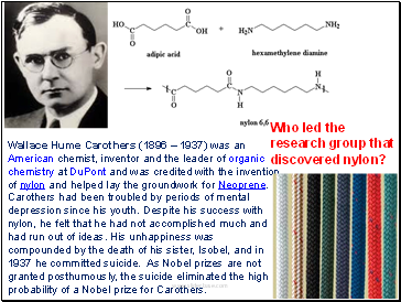 Wallace Hume Carothers (1896  1937) was an American chemist, inventor and the leader of organic chemistry at DuPont and was credited with the invention of nylon and helped lay the groundwork for Neoprene. Carothers had been troubled by periods of mental depression since his youth. Despite his success with nylon, he felt that he had not accomplished much and had run out of ideas. His unhappiness was compounded by the death of his sister, Isobel, and in 1937 he committed suicide. As Nobel prizes are not granted posthumously, the suicide eliminated the high probability of a Nobel prize for Carothers.