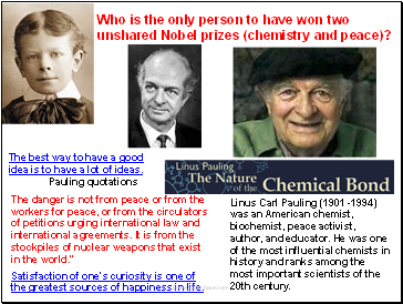 Linus Carl Pauling (1901 -1994) was an American chemist, biochemist, peace activist, author, and educator. He was one of the most influential chemists in history and ranks among the most important scientists of the 20th century.