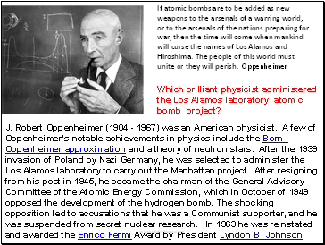 J. Robert Oppenheimer (1904 - 1967) was an American physicist. A few of Oppenheimer's notable achievements in physics include the BornOppenheimer approximation and a theory of neutron stars. After the 1939 invasion of Poland by Nazi Germany, he was selected to administer the Los Alamos laboratory to carry out the Manhattan project. After resigning from his post in 1945, he became the chairman of the General Advisory Committee of the Atomic Energy Commission, which in October of 1949 opposed the development of the hydrogen bomb. The shocking opposition led to accusations that he was a Communist supporter, and he was suspended from secret nuclear research. In 1963 he was reinstated and awarded the Enrico Fermi Award by President Lyndon B. Johnson.