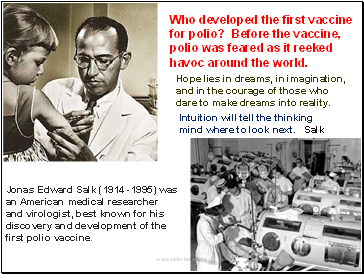 Jonas Edward Salk (1914 -1995) was an American medical researcher and virologist, best known for his discovery and development of the first polio vaccine.