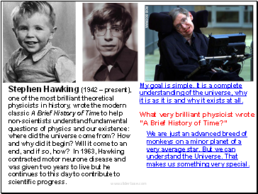 Stephen Hawking (1942  present), one of the most brilliant theoretical physicists in history, wrote the modern classic A Brief History of Time to help non-scientists understand fundamental questions of physics and our existence: where did the universe come from? How and why did it begin? Will it come to an end, and if so, how? In 1963, Hawking contracted motor neurone disease and was given two years to live but he continues to this day to contribute to scientific progress.