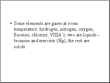 Some elements are gases at room temperature: hydrogen, nitrogen, oxygen, fluorine, chlorine, VIIIAs; two are liquids--bromine and mercury (Hg); the rest are solids.