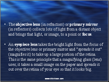 The objective lens (in refractors) or primary mirror (in reflectors) collects lots of light from a distant object and brings that light, or image, to a point or focus.