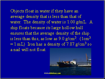 Objects float in water if they have an average density that is less than that of water. The density of water is 1.00 g/mL. A ship floats because its large hollow hull ensures that the average density of the ship is less than this, as low as 9.0 g/cm3. (1cm3 = 1 mL) Iron has a density of 7.87 g/cm3 so a nail will not float.