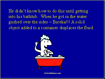 He didnt know how to do this until getting into his bathtub. When he got in the water gushed over the sides  Eureka!!! A solid object added to a container displaces the fluid.