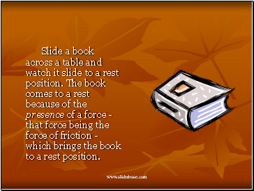 Slide a book across a table and watch it slide to a rest position. The book comes to a rest because of the presence of a force - that force being the force of friction - which brings the book to a rest position.