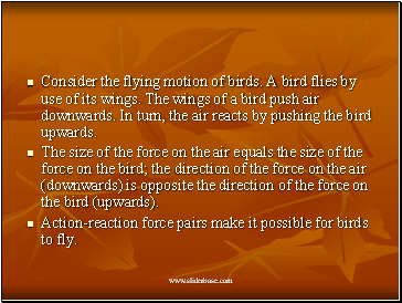 Consider the flying motion of birds. A bird flies by use of its wings. The wings of a bird push air downwards. In turn, the air reacts by pushing the bird upwards.