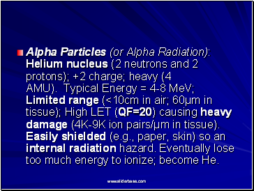Alpha Particles (or Alpha Radiation): Helium nucleus (2 neutrons and 2 protons); +2 charge; heavy (4 AMU). Typical Energy = 4-8 MeV; Limited range (<10cm in air; 60µm in tissue); High LET (QF=20) causing heavy damage (4K-9K ion pairs/µm in tissue). Easily shielded (e.g., paper, skin) so an internal radiation hazard. Eventually lose too much energy to ionize; become He.