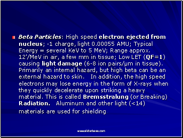 Beta Particles: High speed electron ejected from nucleus; -1 charge, light 0.00055 AMU; Typical Energy = several KeV to 5 MeV; Range approx. 12'/MeV in air, a few mm in tissue; Low LET (QF=1) causing light damage (6-8 ion pairs/µm in tissue). Primarily an internal hazard, but high beta can be an external hazard to skin. In addition, the high speed electrons may lose energy in the form of X-rays when they quickly decelerate upon striking a heavy material. This is called Bremsstralung (or Breaking) Radiation. Aluminum and other light (<14) materials are used for shielding.