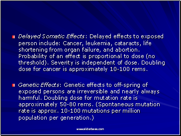 Delayed Somatic Effects: Delayed effects to exposed person include: Cancer, leukemia, cataracts, life shortening from organ failure, and abortion. Probability of an effect is proportional to dose (no threshold). Severity is independent of dose. Doubling dose for cancer is approximately 10-100 rems.