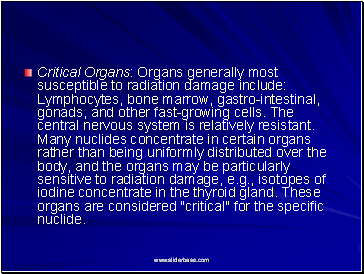 Critical Organs: Organs generally most susceptible to radiation damage include: Lymphocytes, bone marrow, gastro-intestinal, gonads, and other fast-growing cells. The central nervous system is relatively resistant. Many nuclides concentrate in certain organs rather than being uniformly distributed over the body, and the organs may be particularly sensitive to radiation damage, e.g., isotopes of iodine concentrate in the thyroid gland. These organs are considered "critical" for the specific nuclide.