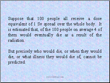 Suppose that 100 people all receive a dose equivalent of 1 Sv spread over the whole body. It is estimated that, of the 100 people on average 4 of them would eventually die as a result of the radiation.