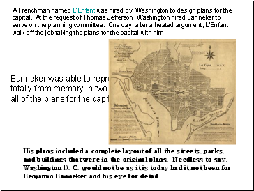 A Frenchman named L'Enfant was hired by Washington to design plans for the capital. At the request of Thomas Jefferson, Washington hired Banneker to serve on the planning committee. One day, after a heated argument, L'Enfant walk off the job taking the plans for the capital with him.
