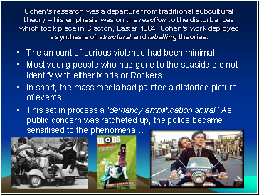 Cohens research was a departure from traditional subcultural theory  his emphasis was on the reaction to the disturbances which took place in Clacton, Easter 1964. Cohens work deployed a synthesis of structural and labelling theories.