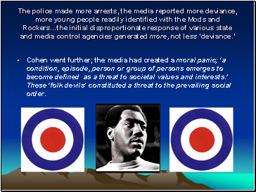 The police made more arrests, the media reported more deviance, more young people readily identified with the Mods and Rockers…the initial disproportionate response of various state and media control agencies generated more, not less ‘deviance.’