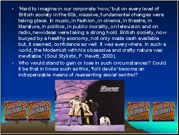 Hard to imagine in our corporate now, but on every level of British society in the 60s, massive, fundamental changes were taking place. In music, in fashion, in cinema, in theatre, in literature, in politics, in public morality, on television and on radio, new ideas were taking a strong hold. British society, now buoyed by a healthy economy, not only made cash available but, it seemed, confidence as well. It was everywhere. In such a world, the Modernist with his obsessive and crafty nature was inevitable. (Soul Stylists, P. Hewitt, 2003).