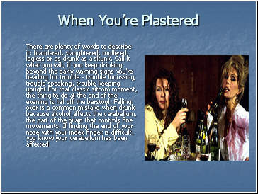 When Youre Plastered There are plenty of words to describe it: bladdered, slaughtered, mullered, legless or as drunk as a skunk. Call it what you will, if you keep drinking beyond the early warning signs you're heading for trouble - trouble focussing, trouble speaking, trouble keeping upright.For that classic sitcom moment, the thing to do at the end of the evening is fall off the barstool. Falling over is a common mistake when drunk because alcohol affects the cerebellum, the part of the brain that controls fine movements. If finding the end of your nose with your index finger is difficult, you know your cerebellum has been affected.