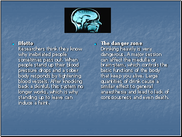 Blotto Researchers think they know why inebriated people sometimes pass out. When people stand up their blood pressure drops and a sober body responds by tightening blood vessels. After knocking back a skinful, this system no longer works, which is why standing up to leave can induce a faint.