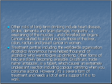 Other risks of long-term drinking include heart disease, stroke, dementia and brain damage, myopathy - a weakening of the muscles - and shrivelled sex organs. Cancers related to alcohol include those of the liver, colon, rectum and breast cancer in women.