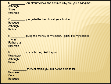 6. _ you already know the answer, why are you asking me? Although Since Whereas 7. _ you go to the beach, call your brother. Because Although Before 8. _ giving the money to my sister, I gave it to my cousins. Though Rather than Whereas 9. _ she calls me, I feel happy. Whenever Although While 10. _ the test starts, you will not be able to talk. Whatever Once Because