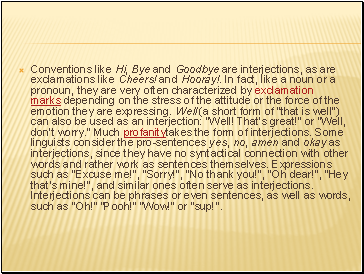 Conventions like Hi, Bye and Goodbye are interjections, as are exclamations like Cheers! and Hooray!. In fact, like a noun or a pronoun, they are very often characterized by exclamation marks depending on the stress of the attitude or the force of the emotion they are expressing. Well (a short form of "that is well") can also be used as an interjection: "Well! That's great!" or "Well, don't worry." Much profanitytakes the form of interjections. Some linguists consider the pro-sentences yes, no, amen and okay as interjections, since they have no syntactical connection with other words and rather work as sentences themselves. Expressions such as "Excuse me!", "Sorry!", "No thank you!", "Oh dear!", "Hey that's mine!", and similar ones often serve as interjections. Interjections can be phrases or even sentences, as well as words, such as "Oh!" "Pooh!" "Wow!" or "sup!".