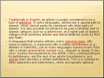 Traditionally in English, an article is usually considered to be a type of adjective. In some languages, articles are a special part of speech, which cannot easily be combined with other parts of speech. It is also possible for articles to be part of another part of speech category such as a determiner, an English part of speech category that combines articles and demonstratives (such as 'this' and 'that').
