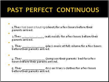 PAST PERFECT CONTINUOUS 1.They had been shouting(shout) for a few hours before their parents arrived. 2.They (eat) noisily for a few hours before their parents arrived. 3. They (play) music at full volume for a few hours before their parents arrived.