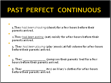 PAST PERFECT CONTINUOUS 1.They had been shouting(shout) for a few hours before their parents arrived. 2.They had been eating (eat) noisily for a few hours before their parents arrived. 3. They had been playing (play )music at full volume for a few hours before their parents arrived.