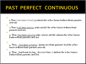 PAST PERFECT CONTINUOUS 1.They had been shouting(shout) for a few hours before their parents arrived. 2.They had been eating (eat) noisily for a few hours before their parents arrived. 3. They had been playing (play )music at full volume for a few hours before their parents arrived.