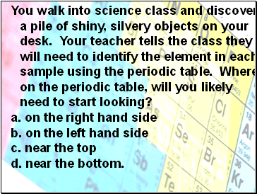You walk into science class and discover a pile of shiny, silvery objects on your desk. Your teacher tells the class they will need to identify the element in each sample using the periodic table. Where on the periodic table, will you likely need to start looking?