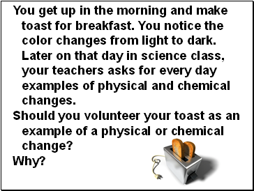You get up in the morning and make toast for breakfast. You notice the color changes from light to dark. Later on that day in science class, your teachers asks for every day examples of physical and chemical changes.