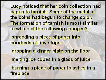 Lucy noticed that her coin collection had begun to tarnish. Some of the metal in the coins had begun to change color. The formation of tarnish is most similar to which of the following changes?