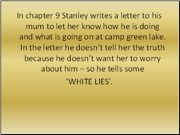 In chapter 9 Stanley writes a letter to his mum to let her know how he is doing and what is going on at camp green lake. In the letter he doesn’t tell her the truth because he doesn’t want her to worry about him – so he tells some