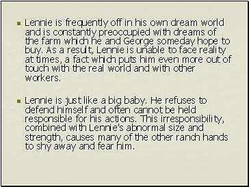 Lennie is frequently off in his own dream world and is constantly preoccupied with dreams of the farm which he and George someday hope to buy. As a result, Lennie is unable to face reality at times, a fact which puts him even more out of touch with the real world and with other workers.