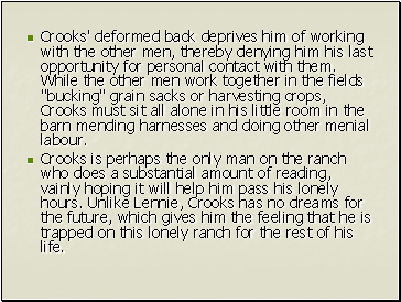 Crooks' deformed back deprives him of working with the other men, thereby denying him his last opportunity for personal contact with them. While the other men work together in the fields "bucking" grain sacks or harvesting crops, Crooks must sit all alone in his little room in the barn mending harnesses and doing other menial labour.